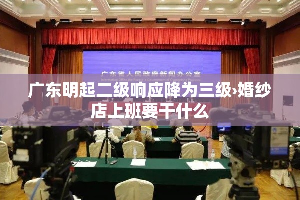 广东明起二级响应降为三级›婚纱店上班要干什么 广东明起二级响应降为三级›婚纱店上班要干什么