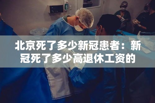 北京死了多少新冠患者:新冠死了多少高退休工资的 北京死了多少新冠患者:新冠死了多少高退休工资的