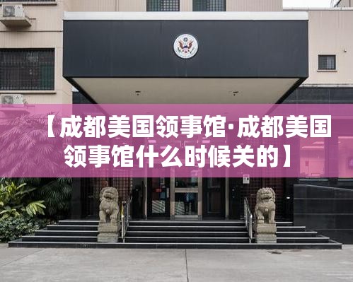 【成都美国领事馆·成都美国领事馆什么时候关的】
