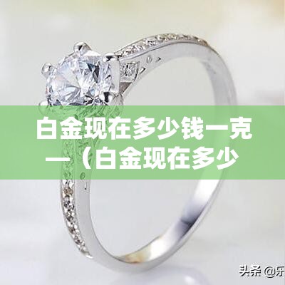 白金现在多少钱一克—（白金现在多少钱一克?）
