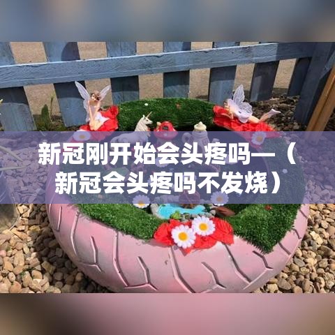 新冠刚开始会头疼吗—（新冠会头疼吗不发烧）