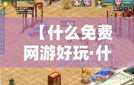 【什么免费网游好玩·什么免费网游好玩又便宜】 【什么免费网游好玩·什么免费网游好玩又便宜】
