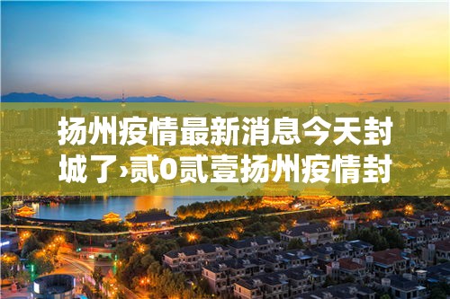 扬州疫情最新消息今天封城了›贰0贰壹扬州疫情封城时间和解封