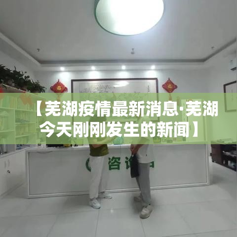 【芜湖疫情最新消息·芜湖今天刚刚发生的新闻】 【芜湖疫情最新消息·芜湖今天刚刚发生的新闻】