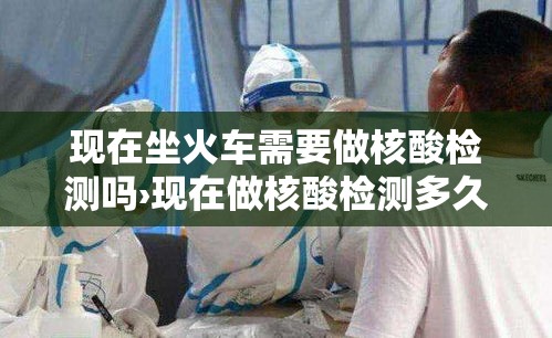现在坐火车需要做核酸检测吗›现在做核酸检测多久出结果