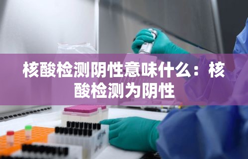 核酸检测阴性意味什么:核酸检测为阴性 核酸检测阴性意味什么:核酸检测为阴性