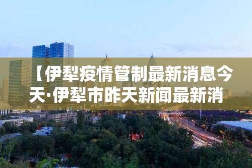 【伊犁疫情管制最新消息今天·伊犁市昨天新闻最新消息】 【伊犁疫情管制最新消息今天·伊犁市昨天新闻最新消息】