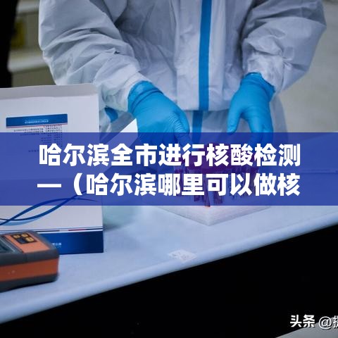 哈尔滨全市进行核酸检测—（哈尔滨哪里可以做核酸检测）