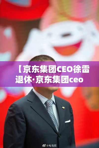 【京东集团CEO徐雷退休·京东集团ceo徐雷退休时间】 【京东集团CEO徐雷退休·京东集团ceo徐雷退休时间】