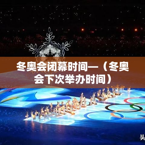 冬奥会闭幕时间—(冬奥会下次举办时间) 冬奥会闭幕时间—(冬奥会下次举办时间)