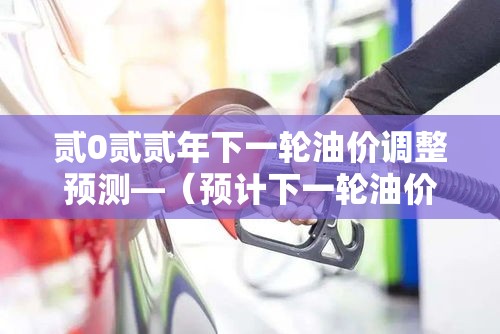 贰0贰贰年下一轮油价调整预测—(预计下一轮油价调整) 贰0贰贰年下一轮油价调整预测—(预计下一轮油价调整)