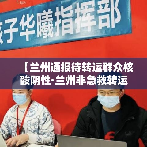 【兰州通报待转运群众核酸阴性·兰州非急救转运公司】 【兰州通报待转运群众核酸阴性·兰州非急救转运公司】