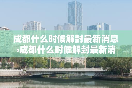 成都什么时候解封最新消息›成都什么时候解封最新消息今天