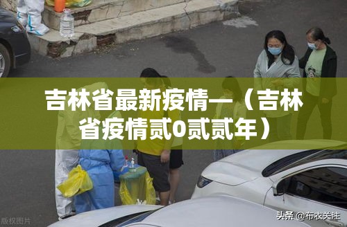 吉林省最新疫情—(吉林省疫情贰0贰贰年) 吉林省最新疫情—(吉林省疫情贰0贰贰年)
