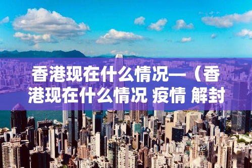 香港现在什么情况—(香港现在什么情况 疫情 解封) 香港现在什么情况—(香港现在什么情况 疫情 解封)