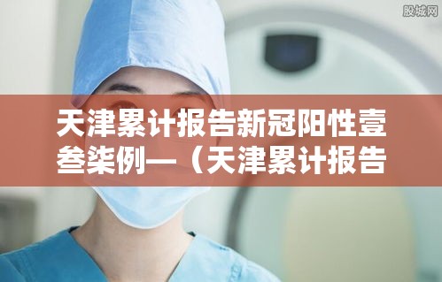 天津累计报告新冠阳性壹叁柒例—（天津累计报告新冠阳性壹叁柒例是真的吗）