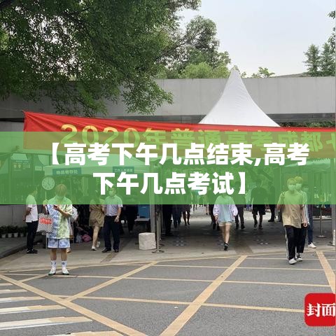 【高考下午几点结束,高考下午几点考试】 【高考下午几点结束,高考下午几点考试】