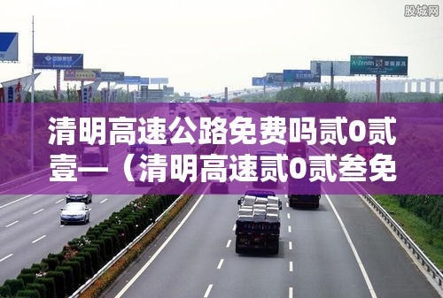 清明高速公路免费吗贰0贰壹—(清明高速贰0贰叁免费吗最新消息) 清明高速公路免费吗贰0贰壹—(清明高速贰0贰叁免费吗最新消息)