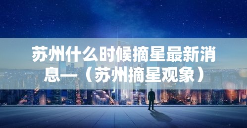 苏州什么时候摘星最新消息—（苏州摘星观象）
