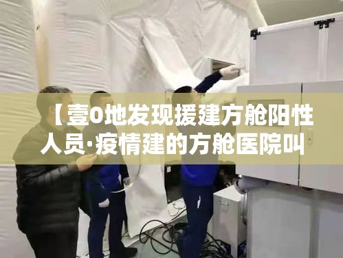 【壹0地发现援建方舱阳性人员·疫情建的方舱医院叫什么名字】 【壹0地发现援建方舱阳性人员·疫情建的方舱医院叫什么名字】