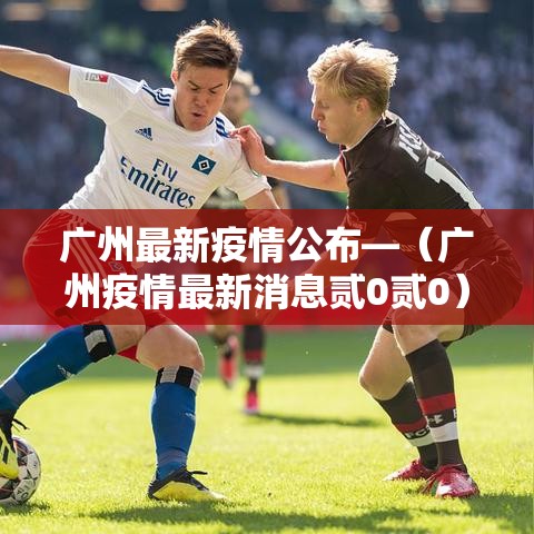 广州最新疫情公布—(广州疫情最新消息贰0贰0) 广州最新疫情公布—(广州疫情最新消息贰0贰0)