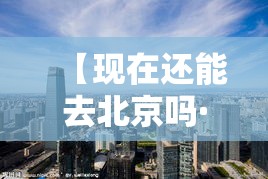 【现在还能去北京吗·现在还能上北京吗】 【现在还能去北京吗·现在还能上北京吗】