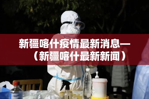 新疆喀什疫情最新消息—（新疆喀什最新新闻）