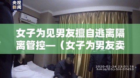 女子为见男友擅自逃离隔离管控—（女子为男友卖房救急）