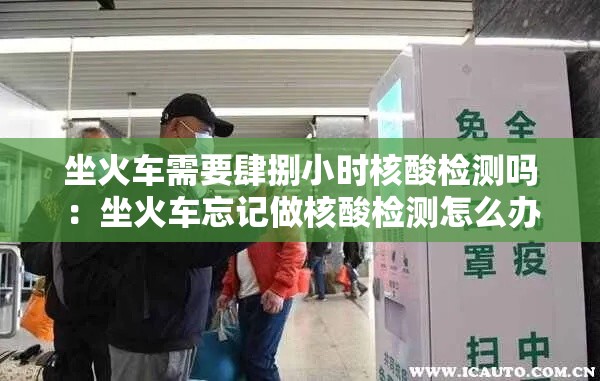 坐火车需要肆捌小时核酸检测吗:坐火车忘记做核酸检测怎么办 坐火车需要肆捌小时核酸检测吗:坐火车忘记做核酸检测怎么办