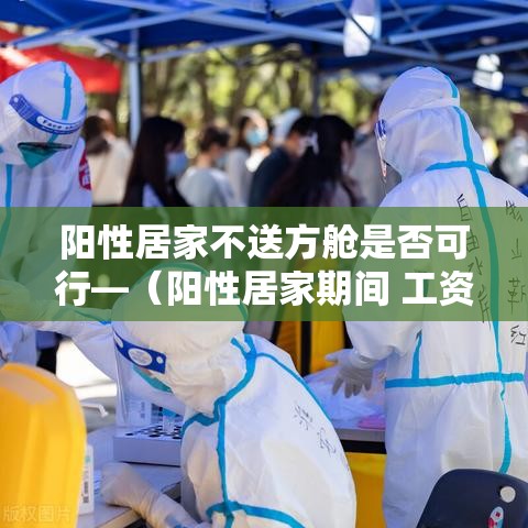 阳性居家不送方舱是否可行—(阳性居家期间 工资应如何发放) 阳性居家不送方舱是否可行—(阳性居家期间 工资应如何发放)