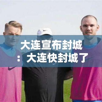大连宣布封城:大连快封城了是谣言 大连宣布封城:大连快封城了是谣言